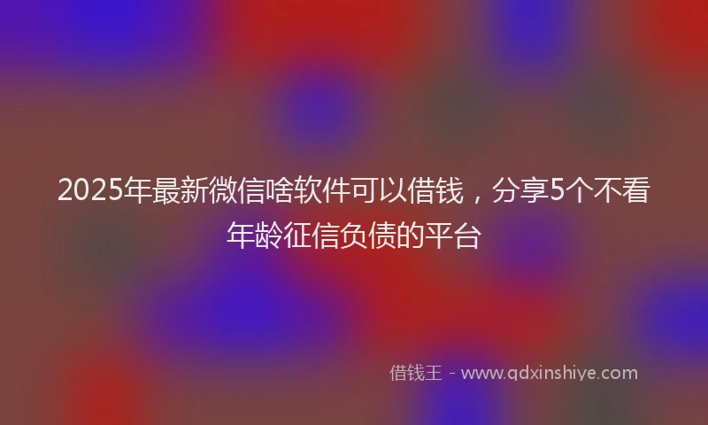 2025年最新微信啥软件可以借钱，分享5个不看年龄征信负债的平台