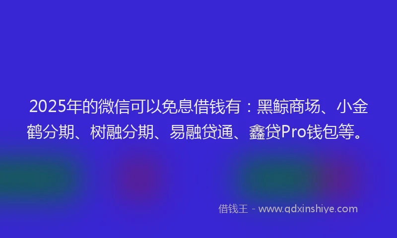 2025年的微信可以免息借钱有：黑鲸商场、小金鹤分期、树融分期、易融贷通、鑫贷Pro钱包等。