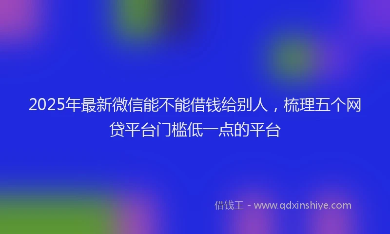 2025年最新微信能不能借钱给别人，梳理五个网贷平台门槛低一点的平台