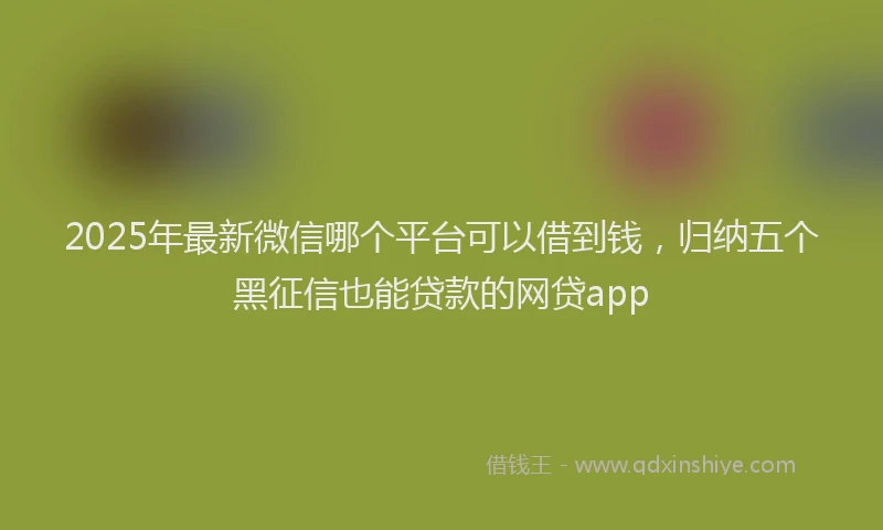 2025年最新微信哪个平台可以借到钱，归纳五个黑征信也能贷款的网贷app