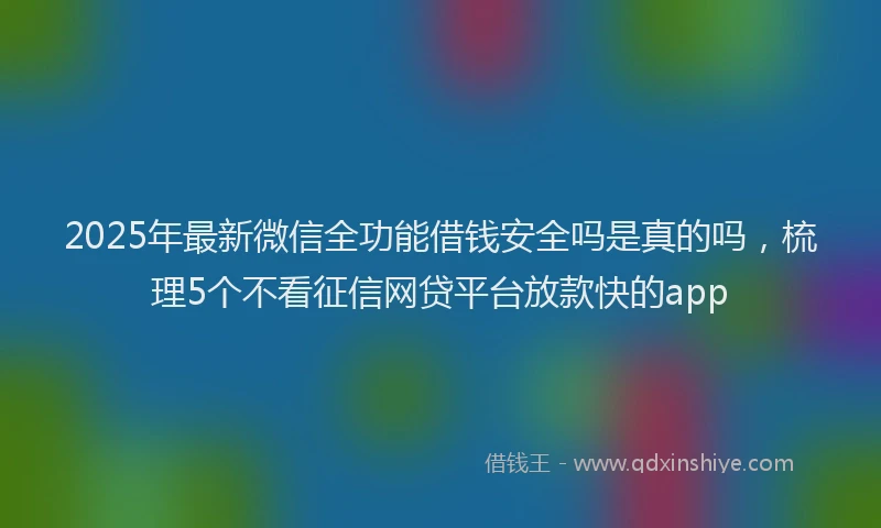 2025年最新微信全功能借钱安全吗是真的吗，梳理5个不看征信网贷平台放款快的app