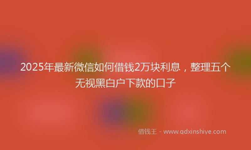 2025年最新微信如何借钱2万块利息，整理五个无视黑白户下款的口子
