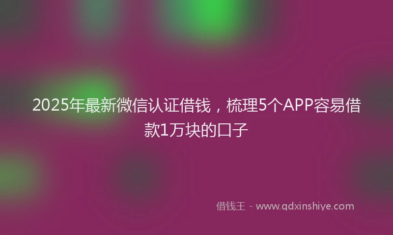 2025年最新微信认证借钱，梳理5个APP容易借款1万块的口子