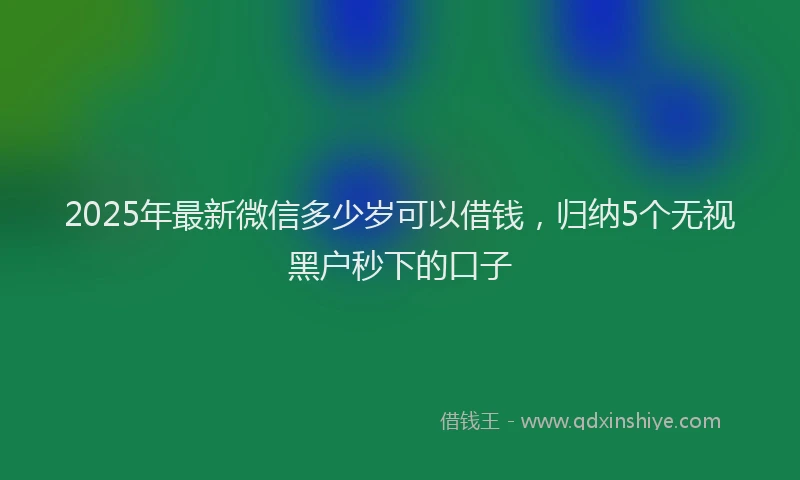 2025年最新微信多少岁可以借钱，归纳5个无视黑户秒下的口子