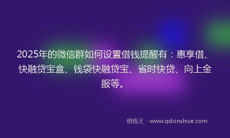 2025年的微信群如何设置借钱提醒有：惠享借、快融贷宝盒、钱袋快融贷宝、省时快贷、向上金服等。