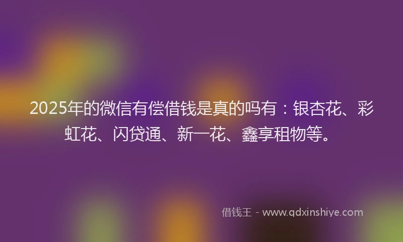 2025年的微信有偿借钱是真的吗有：银杏花、彩虹花、闪贷通、新一花、鑫享租物等。