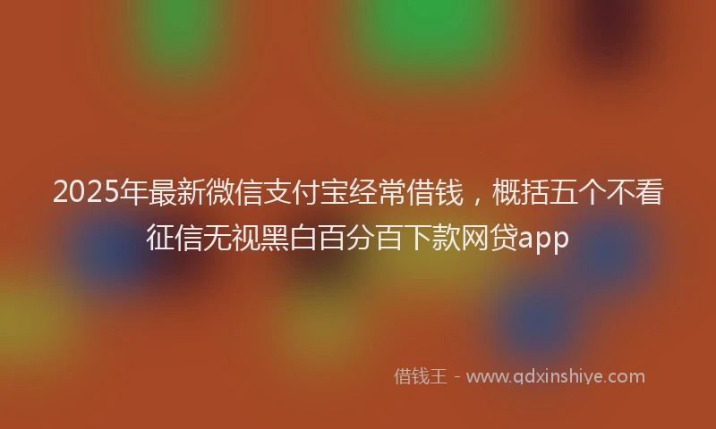2025年最新微信支付宝经常借钱，概括五个不看征信无视黑白百分百下款网贷app