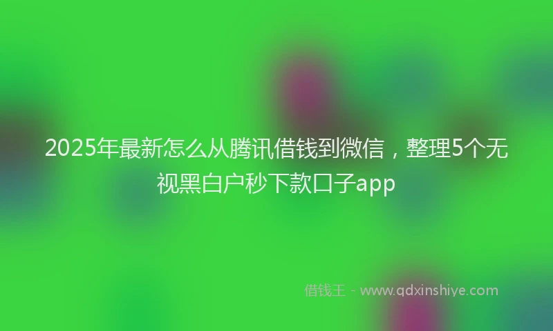 2025年最新怎么从腾讯借钱到微信，整理5个无视黑白户秒下款口子app