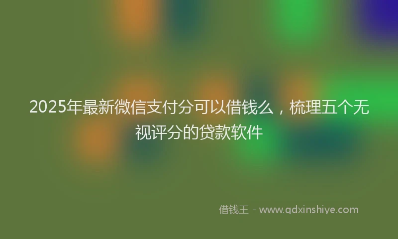 2025年最新微信支付分可以借钱么，梳理五个无视评分的贷款软件