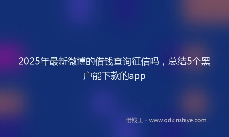 2025年最新微博的借钱查询征信吗，总结5个黑户能下款的app
