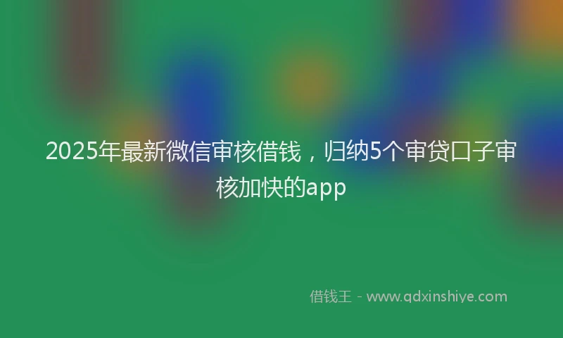 2025年最新微信审核借钱，归纳5个审贷口子审核加快的app