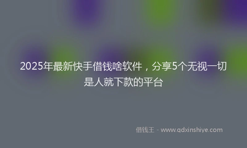 2025年最新快手借钱啥软件，分享5个无视一切是人就下款的平台