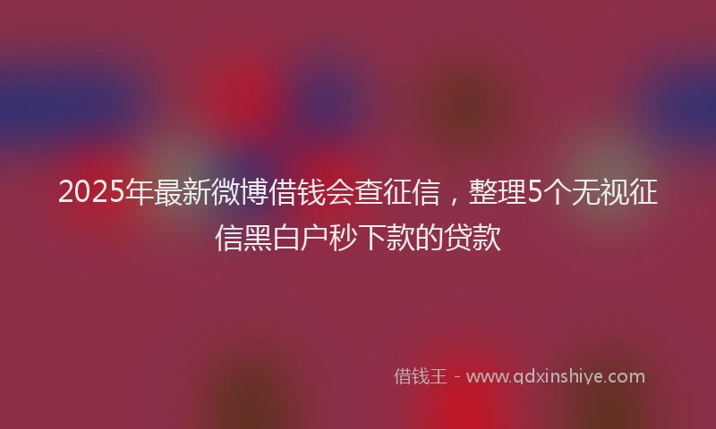 2025年最新微博借钱会查征信，整理5个无视征信黑白户秒下款的贷款