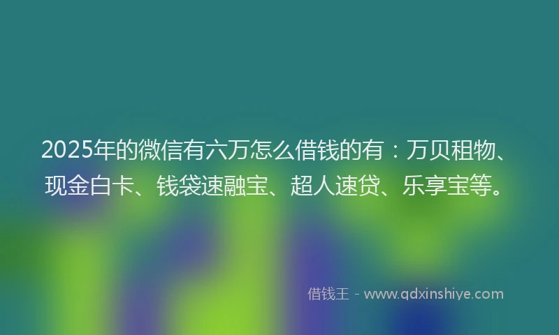 2025年的微信有六万怎么借钱的有：万贝租物、现金白卡、钱袋速融宝、超人速贷、乐享宝等。