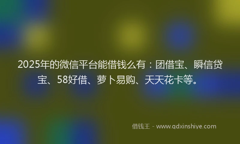 2025年的微信平台能借钱么有：团借宝、瞬信贷宝、58好借、萝卜易购、天天花卡等。