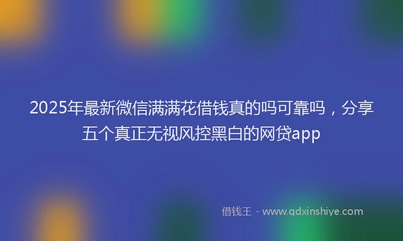 2025年最新微信满满花借钱真的吗可靠吗，分享五个真正无视风控黑白的网贷app