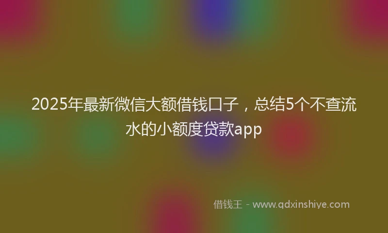 2025年最新微信大额借钱口子，总结5个不查流水的小额度贷款app