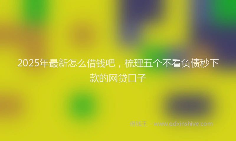 2025年最新怎么借钱吧，梳理五个不看负债秒下款的网贷口子
