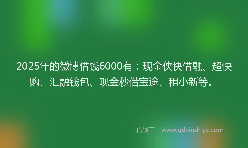 2025年的微博借钱6000有：现金侠快借融、超快购、汇融钱包、现金秒借宝途、租小新等。