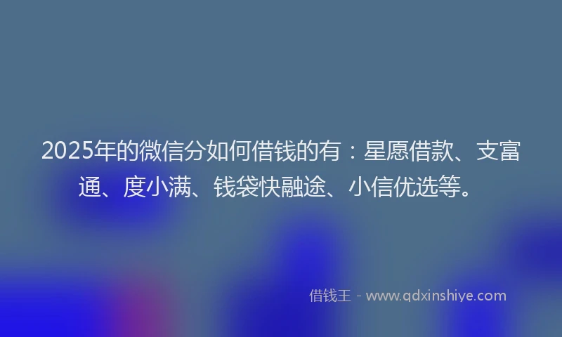 2025年的微信分如何借钱的有：星愿借款、支富通、度小满、钱袋快融途、小信优选等。