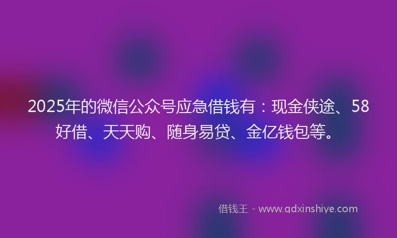 2025年的微信公众号应急借钱有：现金侠途、58好借、天天购、随身易贷、金亿钱包等。