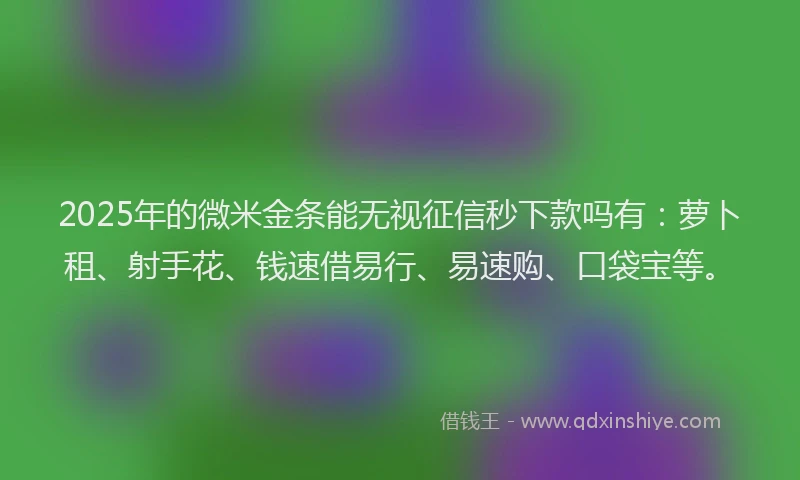 2025年的微米金条能无视征信秒下款吗有：萝卜租、射手花、钱速借易行、易速购、口袋宝等。