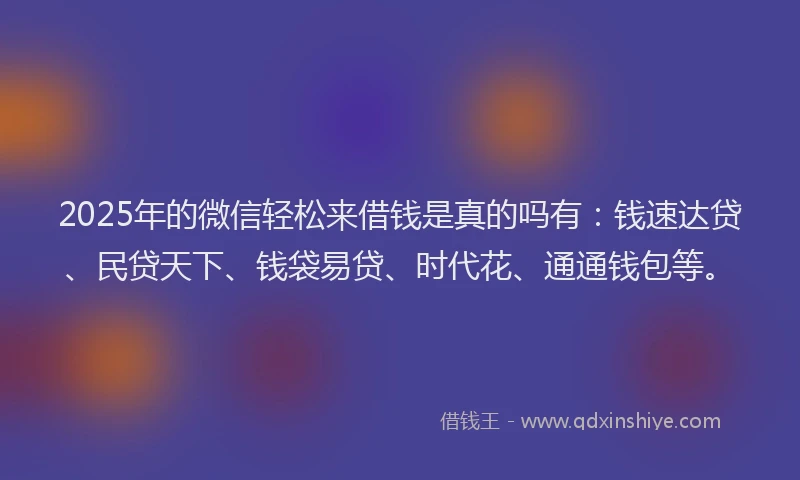 2025年的微信轻松来借钱是真的吗有：钱速达贷、民贷天下、钱袋易贷、时代花、通通钱包等。