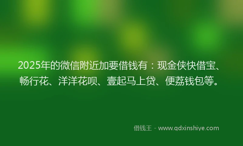 2025年的微信附近加要借钱有：现金侠快借宝、畅行花、洋洋花呗、壹起马上贷、便荔钱包等。