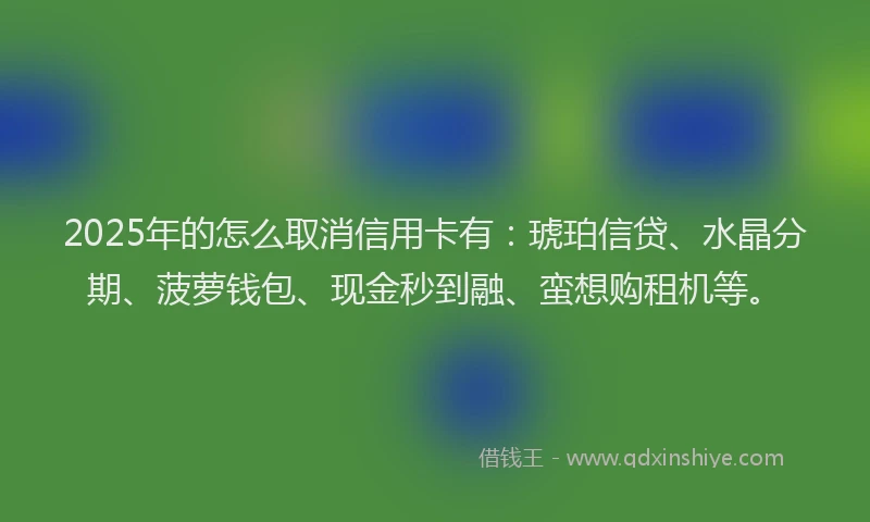 2025年的怎么取消信用卡有：琥珀信贷、水晶分期、菠萝钱包、现金秒到融、蛮想购租机等。