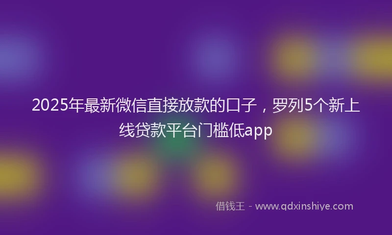 2025年最新微信直接放款的口子，罗列5个新上线贷款平台门槛低app