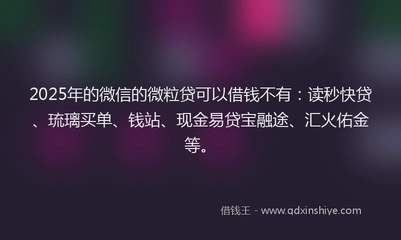 2025年的微信的微粒贷可以借钱不有：读秒快贷、琉璃买单、钱站、现金易贷宝融途、汇火佑金等。