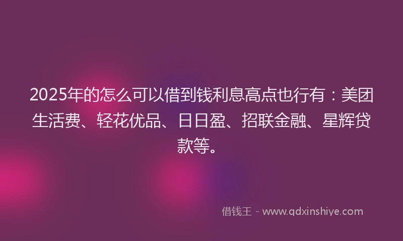 2025年的怎么可以借到钱利息高点也行有：美团生活费、轻花优品、日日盈、招联金融、星辉贷款等。
