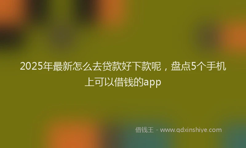 2025年最新怎么去贷款好下款呢，盘点5个手机上可以借钱的app