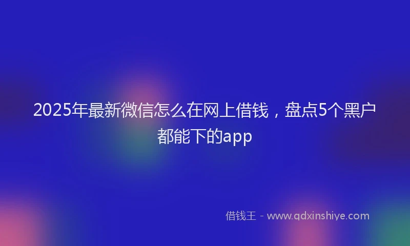 2025年最新微信怎么在网上借钱，盘点5个黑户都能下的app