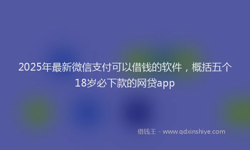 2025年最新微信支付可以借钱的软件，概括五个18岁必下款的网贷app