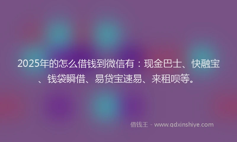 2025年的怎么借钱到微信有：现金巴士、快融宝、钱袋瞬借、易贷宝速易、来租呗等。
