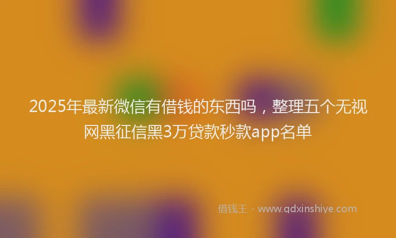 2025年最新微信有借钱的东西吗，整理五个无视网黑征信黑3万贷款秒款app名单