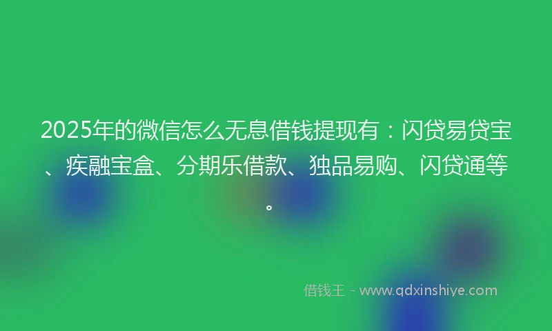 2025年的微信怎么无息借钱提现有：闪贷易贷宝、疾融宝盒、分期乐借款、独品易购、闪贷通等。