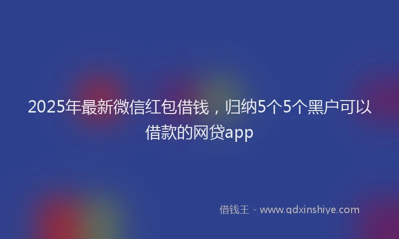 2025年最新微信红包借钱，归纳5个5个黑户可以借款的网贷app