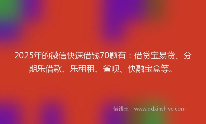 2025年的微信快速借钱70题有：借贷宝易贷、分期乐借款、乐租租、省呗、快融宝盒等。