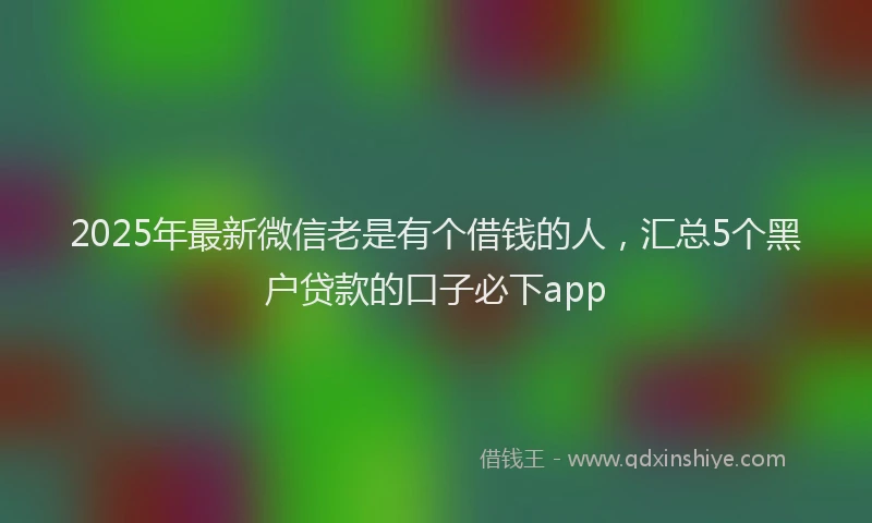 2025年最新微信老是有个借钱的人，汇总5个黑户贷款的口子必下app