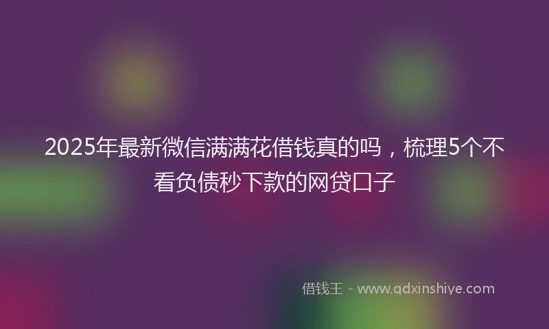 2025年最新微信满满花借钱真的吗，梳理5个不看负债秒下款的网贷口子