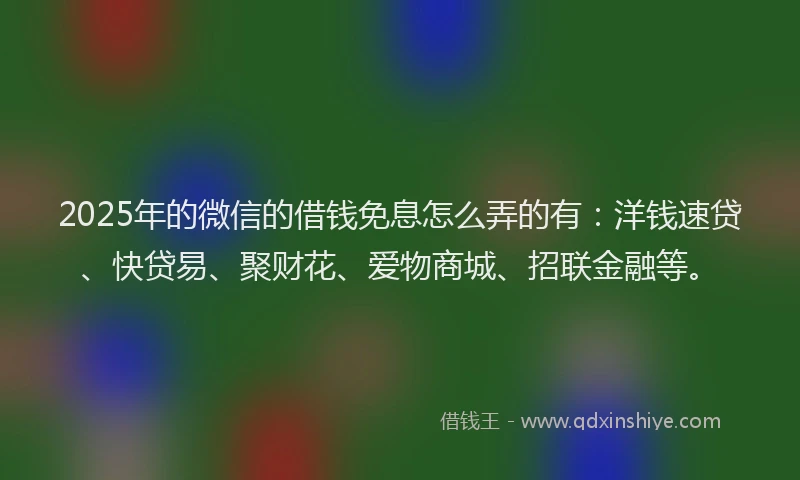 2025年的微信的借钱免息怎么弄的有：洋钱速贷、快贷易、聚财花、爱物商城、招联金融等。