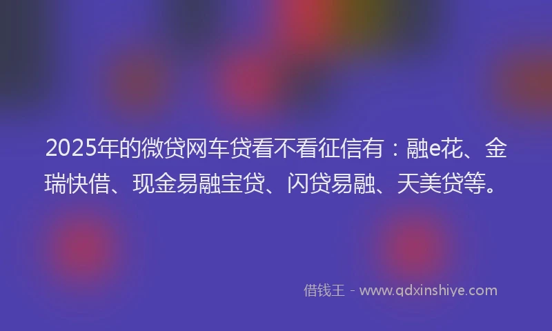 2025年的微贷网车贷看不看征信有：融e花、金瑞快借、现金易融宝贷、闪贷易融、天美贷等。