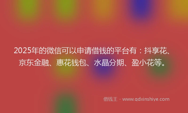 2025年的微信可以申请借钱的平台有：抖享花、京东金融、惠花钱包、水晶分期、盈小花等。