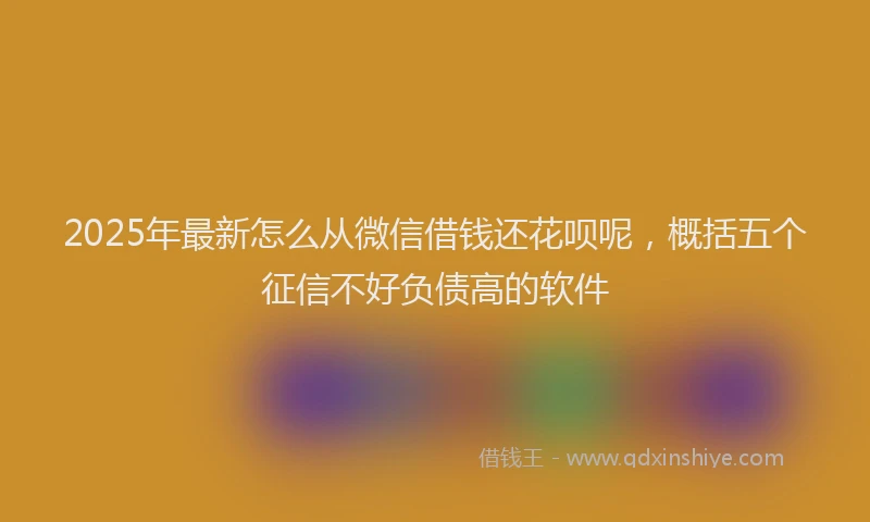 2025年最新怎么从微信借钱还花呗呢，概括五个征信不好负债高的软件