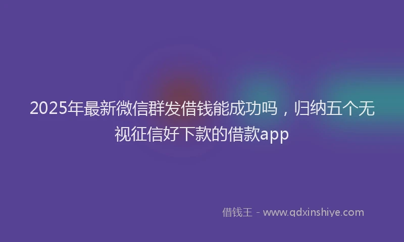 2025年最新微信群发借钱能成功吗，归纳五个无视征信好下款的借款app