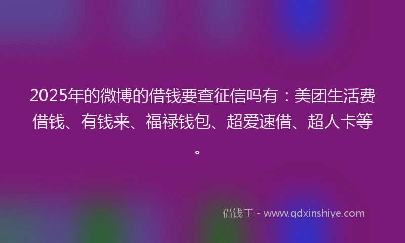 2025年的微博的借钱要查征信吗有：美团生活费借钱、有钱来、福禄钱包、超爱速借、超人卡等。