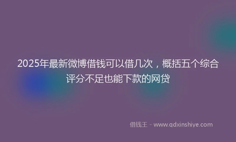 2025年最新微博借钱可以借几次，概括五个综合评分不足也能下款的网贷