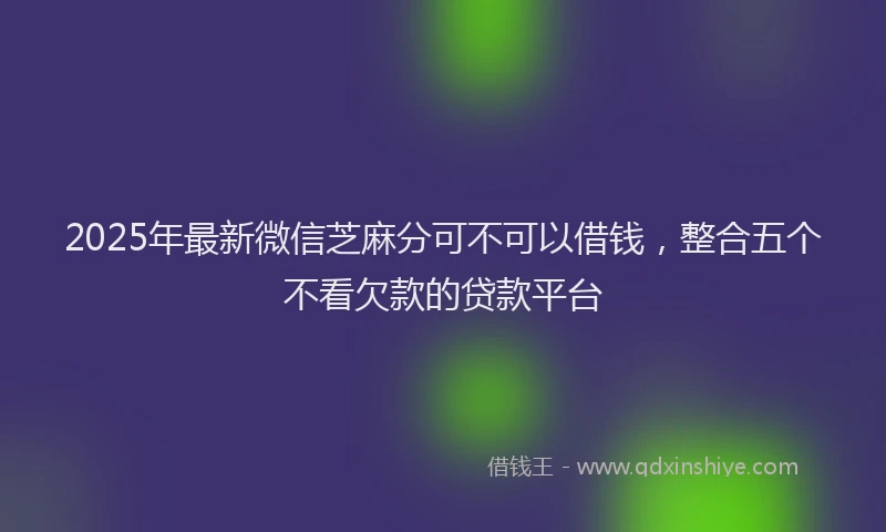 2025年最新微信芝麻分可不可以借钱，整合五个不看欠款的贷款平台